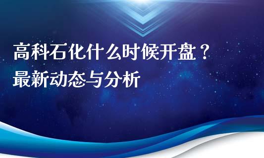 高科石化什么时候开盘？ 最新动态与分析_https://m.jnkyh.com_期货开户条件_第1张