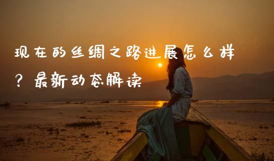 现在的丝绸之路进展怎么样？最新动态解读_https://m.jnkyh.com_股票交易_第1张