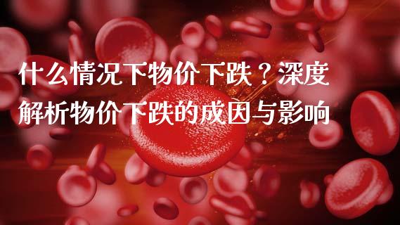 什么情况下物价下跌？深度解析物价下跌的成因与影响_https://m.jnkyh.com_国际原油_第1张