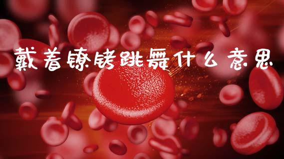 戴着镣铐跳舞什么意思_https://m.jnkyh.com_股票交易_第1张