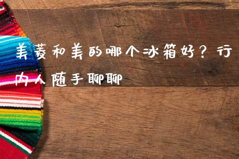 美菱和美的哪个冰箱好？行内人随手聊聊_https://m.jnkyh.com_国际原油_第1张