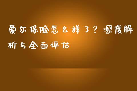 爱尔保险怎么样了？深度解析与全面评估_https://m.jnkyh.com_国际原油_第1张