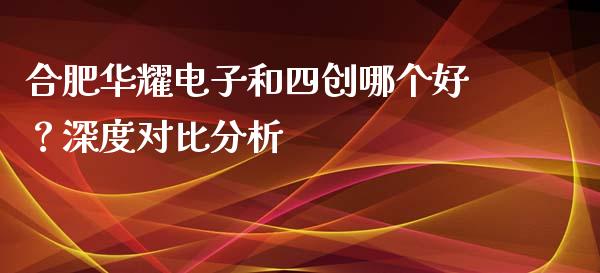 合肥华耀电子和四创哪个好？深度对比分析_https://m.jnkyh.com_期货开户条件_第1张