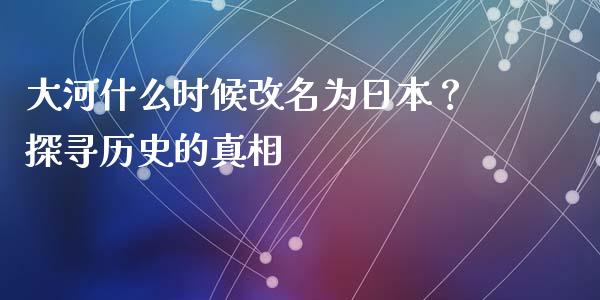 大河什么时候改名为日本？探寻历史的真相_https://m.jnkyh.com_股指期货_第1张