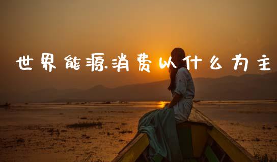 世界能源消费以什么为主_https://m.jnkyh.com_股票交易_第1张