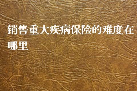 销售重大疾病保险的难度在哪里_https://m.jnkyh.com_股指期货_第1张