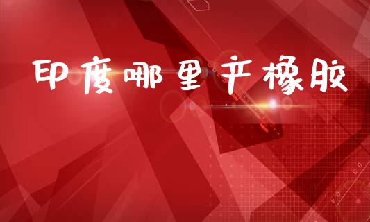 印度哪里产橡胶_https://m.jnkyh.com_股指期货_第1张