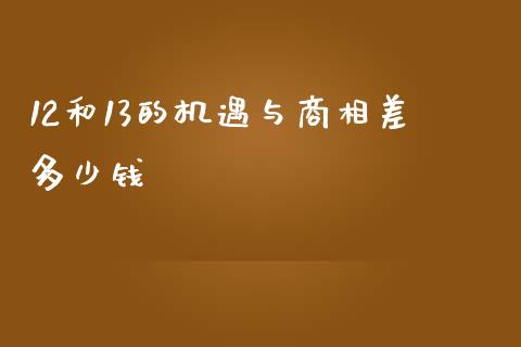 12和13的机遇与商相差多少钱_https://m.jnkyh.com_期货开户条件_第1张