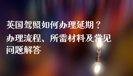 英国驾照如何办理延期？ 办理流程、所需材料及常见问题解答_https://m.jnkyh.com_期货开户条件_第1张