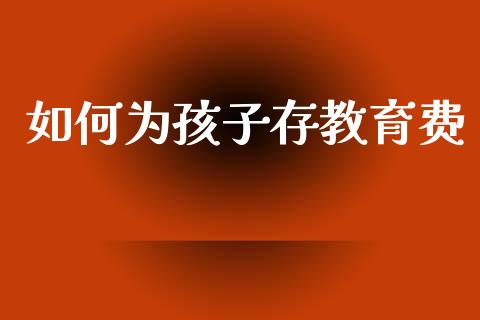 如何为孩子存教育费_https://m.jnkyh.com_国际原油_第1张