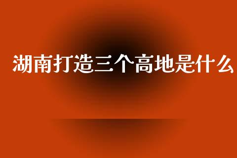 湖南打造三个高地是什么_国际原油_第1张_股指期货_期货开户条件_国际原油_股票交易 湖南打造三个高地是什么_https://m.jnkyh.com_国际原油_第1张