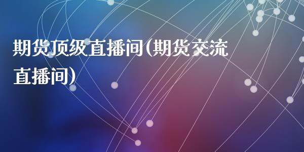 期货顶级直播间(期货交流直播间)_https://m.jnkyh.com_期货开户条件_第1张