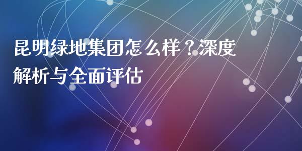 昆明绿地集团怎么样？深度解析与全面评估_https://m.jnkyh.com_期货开户条件_第1张