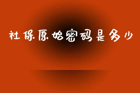 社保原始密码是多少_https://m.jnkyh.com_国际原油_第1张