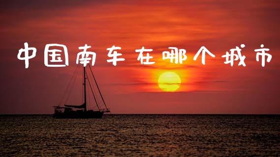 中国南车在哪个城市_https://m.jnkyh.com_期货开户条件_第1张
