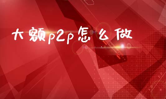 大额p2p怎么做_https://m.jnkyh.com_期货开户条件_第1张