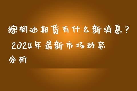 棕榈油期货有什么新消息？ 2024年最新市场动态分析_https://m.jnkyh.com_期货开户条件_第1张