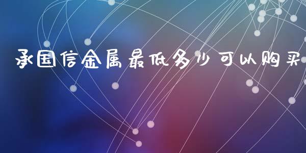 承国信金属最低多少可以购买_https://m.jnkyh.com_国际原油_第1张