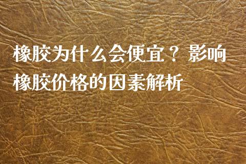 橡胶为什么会便宜？ 影响橡胶价格的因素解析_https://m.jnkyh.com_股指期货_第1张