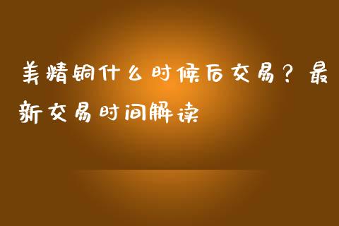 美精铜什么时候后交易？最新交易时间解读_https://m.jnkyh.com_股指期货_第1张